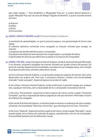 166
205
para obter opções...”. Para desabilitar o “Bloqueador Pop-up”, o usuário deverá desativar a
opção “Bloquear Pop-ups” da caixa de diálogo “Opções da Internet”, o qual é acionada através
do menu:
a) Arquivo
b) Editar
c) Exibir
d) Ferramentas
50.(IADES / CRESS 6ª REGIÃO / 2016) O Internet Explorer consiste em:
a) assistente de apresentações, no qual é possível preparar uma apresentação de forma mais
rápida.
b) software aplicativo conhecido como navegador ou browser utilizado para navegar na
internet.
c) programa de planilha eletrônica para o computador.
d) programa de edição de texto que permite a organização e a produção de textos.
e) gerenciador de arquivos que administra as pastas e os arquivos do computador.
51.(IADES / CRC MG / 2015) O programa Internet Explorer versão 8, desenvolvido pela Microsoft,
é um browser, programa navegador da internet utilizado por grande número de pessoas. Do
ponto de vista das respectivas funcionalidades, com base em suainstalação nativa, sem inserção
de programas adicionais, assinale a alternativa correta.
a) Com o browser Internet Explorer, o usuário pode navegar por páginas da internet, bem como
desenvolver seu próprio site. Para isso, é necessário comprar e instalar uma funcionalidade
chamada “modo avançado”, disponível apenas na versão em inglês.
b) Ao utilizar o browser Internet Explorer versão profissional, é possível navegar por qualquer
site, a qualquer momento, sem a necessidade de ter o computador conectado à internet.
c) No menu “Ferramentas”, disponível na barra superior de menus, existe a opção “Impressão
Completa”, que faz a impressão de todas as páginas do site que estiverem informadas na barra
de endereço do navegador.
d) Na versão 8 do Internet Explorer, o indivíduo pode armazenar os endereços de sites visitados,
utilizando a funcionalidade “Adicionar a Favoritos”, que está disponível no menu “Favoritos”.
e) No menu “Especial”, disponível na barra superior de menus, existe a opção “Narração”, a qual,
quando ligada, ativa a leitura do conteúdo da página, reproduzindo-o no som do computador,
funcionalidade bastante útil aos deficientes visuais.
Diego Carvalho, Renato da Costa
Aula 03
Informática p/ AGEPEN-CE (Agente Penitenciário) Com Videoaulas - 2020
www.estrategiaconcursos.com.br
1380771
11179577485 - thialla rafaela honorato
 