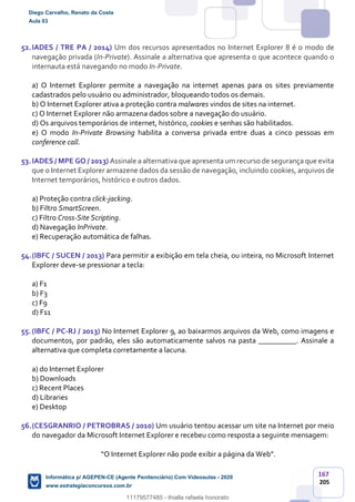 167
205
52.IADES / TRE PA / 2014) Um dos recursos apresentados no Internet Explorer 8 é o modo de
navegação privada (In-Private). Assinale a alternativa que apresenta o que acontece quando o
internauta está navegando no modo In-Private.
a) O Internet Explorer permite a navegação na internet apenas para os sites previamente
cadastrados pelo usuário ou administrador, bloqueando todos os demais.
b) O Internet Explorer ativa a proteção contra malwares vindos de sites na internet.
c) O Internet Explorer não armazena dados sobre a navegação do usuário.
d) Os arquivos temporários de internet, histórico, cookies e senhas são habilitados.
e) O modo In-Private Browsing habilita a conversa privada entre duas a cinco pessoas em
conference call.
53.IADES / MPE GO / 2013) Assinale a alternativa que apresenta um recurso de segurança que evita
que o Internet Explorer armazene dados da sessão de navegação, incluindo cookies, arquivos de
Internet temporários, histórico e outros dados.
a) Proteção contra click-jacking.
b) Filtro SmartScreen.
c) Filtro Cross-Site Scripting.
d) Navegação InPrivate.
e) Recuperação automática de falhas.
54.(IBFC / SUCEN / 2013) Para permitir a exibição em tela cheia, ou inteira, no Microsoft Internet
Explorer deve-se pressionar a tecla:
a) F1
b) F3
c) F9
d) F11
55.(IBFC / PC-RJ / 2013) No Internet Explorer 9, ao baixarmos arquivos da Web, como imagens e
documentos, por padrão, eles são automaticamente salvos na pasta __________. Assinale a
alternativa que completa corretamente a lacuna.
a) do Internet Explorer
b) Downloads
c) Recent Places
d) Libraries
e) Desktop
56.(CESGRANRIO / PETROBRAS / 2010) Um usuário tentou acessar um site na Internet por meio
do navegador da Microsoft Internet Explorer e recebeu como resposta a seguinte mensagem:
“O Internet Explorer não pode exibir a página da Web”.
Diego Carvalho, Renato da Costa
Aula 03
Informática p/ AGEPEN-CE (Agente Penitenciário) Com Videoaulas - 2020
www.estrategiaconcursos.com.br
1380771
11179577485 - thialla rafaela honorato
 