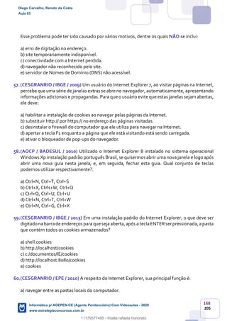 168
205
Esse problema pode ter sido causado por vários motivos, dentre os quais NÃO se inclui:
a) erro de digitação no endereço.
b) site temporariamente indisponível.
c) conectividade com a Internet perdida.
d) navegador não reconhecido pelo site.
e) servidor de Nomes de Domínio (DNS) não acessível.
57.(CESGRANRIO / IBGE / 2009) Um usuário do Internet Explorer 7, ao visitar páginas na Internet,
percebe que uma série de janelas extras se abre no navegador, automaticamente, apresentando
informações adicionais e propagandas. Para que o usuário evite que estas janelas sejam abertas,
ele deve:
a) habilitar a instalação de cookies ao navegar pelas páginas da Internet.
b) substituir http:// por https:// no endereço das páginas visitadas.
c) desinstalar o firewall do computador que ele utiliza para navegar na Internet.
d) apertar a tecla F1 enquanto a página que ele está visitando está sendo carregada.
e) ativar o bloqueador de pop-ups do navegador.
58.(AOCP / BADESUL / 2010) Utilizado o Internet Explorer 8 instalado no sistema operacional
Windows Xp instalação padrão português Brasil, se quisermos abrir uma nova janela e logo após
abrir uma nova guia nesta janela, e, em seguida, fechar esta guia. Qual conjunto de teclas
podemos utilizar respectivamente?.
a) Ctrl+N, Ctrl+T, Ctrl+S
b) Ctrl+X, Ctrls+W, Ctrl+Q
c) Ctrl+Q, Ctrl+U, Ctrl+U
d) Ctrl+N, Ctrl+T, Ctrl+W
e) Ctrl+N, Ctrl+G, Ctrl+X
59.(CESGRANRIO / IBGE / 2013) Em uma instalação padrão do Internet Explorer, o que deve ser
digitado nabarrade endereços para que seja aberta,após ateclaENTERserpressionada, apasta
que contém todos os cookies armazenados?
a) shell:cookies
b) http://localhost/cookies
c) c:/documentos/IE/cookies
d) http://localhost:8080/cookies
e) cookies
60.(CESGRANRIO / EPE / 2010) A respeito do Internet Explorer, sua principal função é:
a) navegar entre as pastas locais do computador.
Diego Carvalho, Renato da Costa
Aula 03
Informática p/ AGEPEN-CE (Agente Penitenciário) Com Videoaulas - 2020
www.estrategiaconcursos.com.br
1380771
11179577485 - thialla rafaela honorato
 