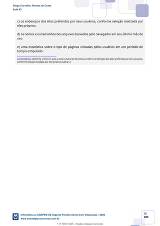 16
205
c) os endereços dos sites preferidos por seus usuários, conforme seleção realizada por
eles próprios.
d) os nomes e os tamanhos dos arquivos baixados pelo navegador em seu último mês de
uso.
e) uma estatística sobre o tipo de páginas visitadas pelos usuários em um período de
tempo estipulado.
_______________________
Comentários: conforme vimos emaula, a lista ou barra de favoritos contémos endereços dos sites preferidos por seususuários,
conforme seleção realizada por eles próprios (Letra C).
Diego Carvalho, Renato da Costa
Aula 03
Informática p/ AGEPEN-CE (Agente Penitenciário) Com Videoaulas - 2020
www.estrategiaconcursos.com.br
1380771
11179577485 - thialla rafaela honorato
 