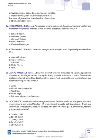 169
205
b) navegar entre as pastas de computadores remotos.
c) impedir a infecção de vírus enviados por e-mail.
d) acessar páginas web e fazer download de arquivos.
e) editar arquivos de texto.
61.(CESGRANRIO / IBGE / 2009) Para acessar um site na Internet, é preciso um programa chamado
Browser (Navegador de Internet). Entre os vários existentes, é correto incluir o:
a) Borlandi Delphi.
b) Internet Explorer.
c) Microsoft Virtual.
d) Panda Antivirus.
e) Windows Messenger.
62.(CESGRANRIO / TCE-RO / 2007) Um navegador (browser) Internet disponível para o Windows
XP é:
a) Internet Explorer.
b) HyperTerminal.
c) WordPad.
d) Media Player.
e) Paint.
63.(AOCP / BANDESUL / 2010) Utilizado o Internet Explorer 8 instalado no sistema operacional
Windows Xp instalação padrão português Brasil, quando acessamos o menu ferramentas,
opções da internet, geral. Qual das alternativas abaixo NÃO representa uma funcionalidade que
podemos configurar neste menu?
a) Guias.
b) Histórico de Navegação.
c) Aparência.
d) Home page.
e) Adicionar página como favoritos.
64.(AOCP/ BRDE / 2012) Utilizando o navegador Internet Explorer versão 8.0 ousuperior, instalado
em um sistema operacional Windows XP professional, instalação padrão português Brasil, qual
conjunto de teclas (atalho) pode ser utilizado para abrir uma nova guia e, em seguida, fechar a
guia, respectivamente?
a) Ctrl+Q, Ctrl+P
b) Ctrl+O, Ctrl+F
c) Ctrl+N, Ctrl+S
d) Ctrl+T, Ctrl+W
e) Ctrl+X, Ctrl+K
Diego Carvalho, Renato da Costa
Aula 03
Informática p/ AGEPEN-CE (Agente Penitenciário) Com Videoaulas - 2020
www.estrategiaconcursos.com.br
1380771
11179577485 - thialla rafaela honorato
 
