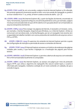 170
205
65.(CESPE / FUB / 2018) Se, em uma sessão, a página inicial do Internet Explorer 11 for alterada,
ela somente aparecerá novamente quando se abrir uma nova sessão de navegação ou janela e
se clicar o botão Início ou, ainda, se forem usadas as teclas de atalho + .
66. (CESPE / BRB / 2010) No Internet Explorer (IE), a partir de Opções da Internet, encontrada no
menu Ferramentas, é possível configurar uma série de parâmetros como, por exemplo, a página
inicial que será acessada toda vez que o IE for aberto e em que pasta devem ser armazenados os
arquivos temporários da Internet.
67.(CESPE / CNPq / 2011) Para navegar nas páginas da Internet, é necessário um browser, como,
por exemplo, o Samba Navigator, disponível para Windows, ou o Internet Explorer. Ambos se
comunicam com servidores web, e o Samba Navigator, por ser um navegador mais recente, tem
a capacidade de trabalhar também com outros protocolos de transferência de arquivos como o
FTP e o HTTPS.
68. (CESPE / CBM-CE / 2014) O supervisor de conteúdo do Internet Explorer permite o ajuste
das configurações de restrição ou permissão de acesso a conteúdos da Internet.
69. (CESPE / TCDF / 2014) O Internet Explorer armazena um histórico de endereços das páginas
visitadas pelo usuário, o que facilita a digitação ou a localização das páginas para futuros
acessos.
70.(CESPE / ANVISA / 2016) O Internet Explorer 11 permite a abertura de arquivos com extensões
htm e html armazenados localmente no computador.
71.(CESPE / ABIN / 2010) No Internet Explorer, ao acessar uma página por meio do protocolo
seguro HTTP, que utiliza o algoritmo de criptografia SSL (secure socket layer), o usuário é
informado pelo navegador, mediante a exibição de um ícone contendo um cadeado, de que a
conexão é segura.
Diego Carvalho, Renato da Costa
Aula 03
Informática p/ AGEPEN-CE (Agente Penitenciário) Com Videoaulas - 2020
www.estrategiaconcursos.com.br
1380771
11179577485 - thialla rafaela honorato
 