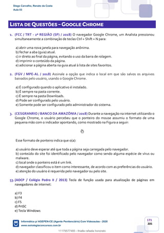 171
205
LISTA DE QUESTÕES – GOOGLE CHROME
1. (FCC / TRT - 2ª REGIÃO (SP) / 2018) O navegador Google Chrome, um Analista pressionou
simultaneamente a combinação de teclas Ctrl + Shift + N para:
a) abrir uma nova janela para navegação anônima.
b) fechar a aba (guia) atual.
c) ir direto ao final da página, evitando o uso da barra de rolagem.
d) imprimir o conteúdo da página.
e) adicionar a página aberta na guia atual à lista de sites favoritos.
2. (FGV / MPE-AL / 2018) Assinale a opção que indica o local em que são salvos os arquivos
baixados pelo usuário, usando o Google Chrome.
a) É configurado quando o aplicativo é instalado.
b) É sempre na pasta corrente.
c) É sempre na pasta Downloads.
d) Pode ser configurado pelo usuário.
e) Somente pode ser configurado pelo administrador do sistema.
3. (CESGRANRIO / BANCO DA AMAZÔNIA / 2018) Durante a navegação na internet utilizando o
Google Chrome, o usuário percebeu que o ponteiro do mouse assumiu o formato de uma
pequena mão com o indicador apontando, como mostrado na Figura a seguir:
Esse formato de ponteiro indica que o(a):
a) usuário deve esperar até que toda a página seja carregada pelo navegador.
b) conteúdo do site foi identificado pelo navegador como sendo alguma espécie de vírus ou
malware.
c) local onde o ponteiro está é um link.
d) navegador classificou o item como interessante, de acordo com as preferências do usuário.
e) atenção do usuário é requerida pelo navegador ou pelo site.
53.(AOCP / Colégio Pedro II / 2013) Tecla de função usada para atualização de páginas em
navegadores de internet:
a) F3
b) F4
c) F5
d) PrtSC
e) Tecla Windows
Diego Carvalho, Renato da Costa
Aula 03
Informática p/ AGEPEN-CE (Agente Penitenciário) Com Videoaulas - 2020
www.estrategiaconcursos.com.br
1380771
11179577485 - thialla rafaela honorato
 