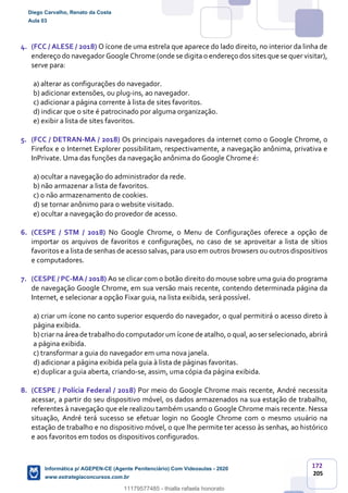 172
205
4. (FCC / ALESE / 2018) O ícone de uma estrela que aparece do lado direito, no interior da linha de
endereço do navegador Google Chrome (onde se digita o endereço dos sites que se quer visitar),
serve para:
a) alterar as configurações do navegador.
b) adicionar extensões, ou plug-ins, ao navegador.
c) adicionar a página corrente à lista de sites favoritos.
d) indicar que o site é patrocinado por alguma organização.
e) exibir a lista de sites favoritos.
5. (FCC / DETRAN-MA / 2018) Os principais navegadores da internet como o Google Chrome, o
Firefox e o Internet Explorer possibilitam, respectivamente, a navegação anônima, privativa e
InPrivate. Uma das funções da navegação anônima do Google Chrome é:
a) ocultar a navegação do administrador da rede.
b) não armazenar a lista de favoritos.
c) o não armazenamento de cookies.
d) se tornar anônimo para o website visitado.
e) ocultar a navegação do provedor de acesso.
6. (CESPE / STM / 2018) No Google Chrome, o Menu de Configurações oferece a opção de
importar os arquivos de favoritos e configurações, no caso de se aproveitar a lista de sítios
favoritos e a lista de senhas de acesso salvas, para uso em outros browsers ou outros dispositivos
e computadores.
7. (CESPE / PC-MA / 2018) Ao se clicar com o botão direito do mouse sobre uma guia do programa
de navegação Google Chrome, em sua versão mais recente, contendo determinada página da
Internet, e selecionar a opção Fixar guia, na lista exibida, será possível.
a) criar um ícone no canto superior esquerdo do navegador, o qual permitirá o acesso direto à
página exibida.
b)criar na área de trabalho do computadorum ícone de atalho,o qual, ao serselecionado, abrirá
a página exibida.
c) transformar a guia do navegador em uma nova janela.
d) adicionar a página exibida pela guia à lista de páginas favoritas.
e) duplicar a guia aberta, criando-se, assim, uma cópia da página exibida.
8. (CESPE / Polícia Federal / 2018) Por meio do Google Chrome mais recente, André necessita
acessar, a partir do seu dispositivo móvel, os dados armazenados na sua estação de trabalho,
referentes à navegação que ele realizou também usando o Google Chrome mais recente. Nessa
situação, André terá sucesso se efetuar login no Google Chrome com o mesmo usuário na
estação de trabalho e no dispositivo móvel, o que lhe permite ter acesso às senhas, ao histórico
e aos favoritos em todos os dispositivos configurados.
Diego Carvalho, Renato da Costa
Aula 03
Informática p/ AGEPEN-CE (Agente Penitenciário) Com Videoaulas - 2020
www.estrategiaconcursos.com.br
1380771
11179577485 - thialla rafaela honorato
 