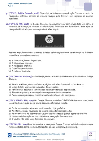173
205
9. (CESPE / Polícia Federal / 2018) Disponível exclusivamente no Google Chrome, o modo de
navegação anônima permite ao usuário navegar pela Internet sem registrar as páginas
acessadas.
10.(FGV / AL-RO / 2018) No Google Chrome, é possível navegar com privacidade sem salvar o
histórico de navegação, cookies e informações fornecidas em formulários. Esse tipo de
navegação é indicado pela mensagem ilustrada a seguir:
Assinale a opção que indica o recurso utilizado pelo Google Chrome para navegar na Web com
privacidade no modo sem rastros.
a) A sincronização com dispositivos.
b) O bloqueio de pop-ups.
c) A navegação anônima.
d) O perfil supervisionado.
e) O isolamento de site.
11.(FGV/ SEPOG- RO / 2017) Assinale aopção que caracteriza,corretamente,extensões do Google
Chrome.
a) Janelas auxiliares, como histórico de páginas visitadas, downloads ou bookmarks.
b) Listas de links abertos nas várias abas do navegador.
c) Ferramentas destinadas somente aos desenvolvedores de páginas Web.
d) Tipos de arquivos que o navegador consegue manipular e/ou exibir.
e) Pequenos programas que modificam as funcionalidades do navegador.
12.(FGV / SEPOG- RO / 2017) No Google Chrome, o atalho Ctrl+Shift+N abre uma nova janela
incógnita. Com relação a essa janela, assinale a afirmativa correta.
a) Os dados enviados de/para os servidores são criptografados.
b) As informações de navegação do usuário não podem ser rastreadas.
c) As modificações no bookmark do usuário são descartadas quando a janela é fechada.
d) Nenhuma informação sobre o histórico de navegação é armazenada.
e) O usuário não pode fazer download de arquivos.
13.(FGV / ALERJ / 2017) Para personalizar o navegador Google Chrome, incluindo mais recursos e
funcionalidades, como exemplo, Hangouts e Google Dictionary, é necessário:
Diego Carvalho, Renato da Costa
Aula 03
Informática p/ AGEPEN-CE (Agente Penitenciário) Com Videoaulas - 2020
www.estrategiaconcursos.com.br
1380771
11179577485 - thialla rafaela honorato
 
