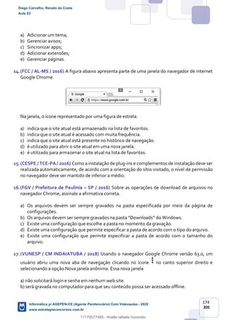 174
205
a) Adicionar um tema;
b) Gerenciar avisos;
c) Sincronizar apps;
d) Adicionar extensões;
e) Gerenciar páginas.
14.(FCC / AL-MS / 2016) A figura abaixo apresenta parte de uma janela do navegador de internet
Google Chrome.
Na janela, o ícone representado por uma figura de estrela.
a) indica que o site atual está armazenado na lista de favoritos.
b) indica que o site atual é acessado com muita frequência.
c) indica que o site atual está presente no histórico de navegação.
d) é utilizado para abrir o site atual em uma nova janela.
e) é utilizado para armazenar o site atual na lista de favoritos.
15.(CESPE / TCE-PA / 2016) Como a instalação de plug-ins e complementos de instalação deve ser
realizada automaticamente, de acordo com a orientação do sítio visitado, o nível de permissão
no navegador deve ser mantido de inferior a médio.
16.(FGV / Prefeitura de Paulínia – SP / 2016) Sobre as operações de download de arquivos no
navegador Chrome, assinale a afirmativa correta.
a) Os arquivos devem ser sempre gravados na pasta especificada por meio da página de
configurações.
b) Os arquivos devem ser sempre gravados na pasta “Downloads” do Windows.
c) Existe uma configuração que escolhe a pasta no momento da gravação.
d) Existe uma configuração que permite especificar a pasta de acordo com o tipo do arquivo.
e) Existe uma configuração que permite especificar a pasta de acordo com o tamanho do
arquivo.
17.(VUNESP / CM INDAIATUBA / 2018) Usando o navegador Google Chrome versão 63.0, um
usuário abriu uma nova aba de navegação clicando no ícone no canto superior direito e
selecionando a opção Nova janela anônima. Essa nova janela
a) não solicitará login e senha em nenhum web site.
b) será gravada no computador para que seu conteúdo possa ser acessado offline.
Diego Carvalho, Renato da Costa
Aula 03
Informática p/ AGEPEN-CE (Agente Penitenciário) Com Videoaulas - 2020
www.estrategiaconcursos.com.br
1380771
11179577485 - thialla rafaela honorato
 
