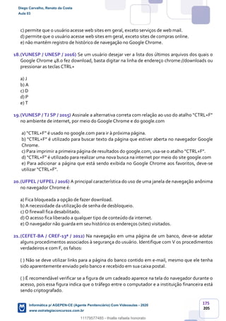 175
205
c) permite que o usuário acesse web sites em geral, exceto serviços de web mail.
d) permite que o usuário acesse web sites em geral, exceto sites de compras online.
e) não mantém registro de histórico de navegação no Google Chrome.
18.(VUNESP / UNESP / 2016) Se um usuário desejar ver a lista dos últimos arquivos dos quais o
Google Chrome 48.0 fez download, basta digitar na linha de endereço chrome://downloads ou
pressionar as teclas CTRL+
a) J
b) A
c) D
d) P
e) T
19.(VUNESP / TJ SP / 2015) Assinale a alternativa correta com relação ao uso do atalho “CTRL+F”
no ambiente de internet, por meio do Google Chrome e do google.com
a) “CTRL+F” é usado no google.com para ir à próxima página.
b) “CTRL+F” é utilizado para buscar texto da página que estiver aberta no navegador Google
Chrome.
c) Para imprimir a primeira página de resultados do google.com, usa-se o atalho “CTRL+F”.
d) “CTRL+F” é utilizado para realizar uma nova busca na internet por meio do site google.com
e) Para adicionar a página que está sendo exibida no Google Chrome aos favoritos, deve-se
utilizar “CTRL+F”.
20.(UFPEL / UFPEL / 2016) A principal característica do uso de uma janela de navegação anônima
no navegador Chrome é:
a) Fica bloqueada a opção de fazer download.
b) A necessidade da utilização de senha de desbloqueio.
c) O firewall fica desabilitado.
d) O acesso fica liberado a qualquer tipo de conteúdo da internet.
e) O navegador não guarda em seu histórico os endereços (sites) visitados.
21.(CEFET-BA / CREF-13ª / 2012) Na navegação em uma página de um banco, deve-se adotar
alguns procedimentos associados à segurança do usuário. Identifique com V os procedimentos
verdadeiros e com F, os falsos:
( ) Não se deve utilizar links para a página do banco contido em e-mail, mesmo que ele tenha
sido aparentemente enviado pelo banco e recebido em sua caixa postal.
( ) É recomendável verificar se a figura de um cadeado aparece na tela do navegador durante o
acesso, pois essa figura indica que o tráfego entre o computador e a instituição financeira está
sendo criptografado.
Diego Carvalho, Renato da Costa
Aula 03
Informática p/ AGEPEN-CE (Agente Penitenciário) Com Videoaulas - 2020
www.estrategiaconcursos.com.br
1380771
11179577485 - thialla rafaela honorato
 