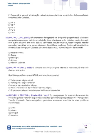 176
205
( ) É necessário garantir a instalação e atualização constante de um antivírus de boa qualidade
no computador utilizado.
a) V V V
b) V F F
c) V V F
d) F V V
e) F F V
22.(PUC-PR / COPEL / 2012) Um browser ou navegador é um programa que permite ao usuário de
computadores navegar na internet, abrindo sítios (sites) para as ler notícias, emails, interagir
com outros usuários em redes sociais, ver vídeos, escutar músicas, fazer compras, realizar
operações bancárias, entre outras atividades do cotidiano moderno. Existem vários aplicativos
comerciais de navegação. Qual dos aplicativos abaixo NÃO é um navegador de internet?
a) Mozzila Firefox.
b) Ópera.
c) Netscape.
d) Access.
e) Internet Explorer.
23.(PUC-PR / COPEL / 2008) O controle da navegação pela Internet é realizado por meio de
diversas operações.
Qual das operações a seguir NÃO É operação de navegação?
a) Voltar para a página inicial.
b) Voltar para a página anterior.
c) Avançar para a próxima página.
d) Parar a recuperação do conteúdo de uma página.
e) Organizar as páginas favoritas para facilitar o acesso a elas.
24.(CEPUERJ / CREFITO-2ª Região (RJ) / 2013) Os navegadores de internet (browsers) são
utilizados para se visitarem as páginas web (sites) geralmente pelo protocolo HTTP (Hypertext
Transfer Protocol). Esses navegadores permitem armazenar uma lista de sites prediletos
denominada:
a) cache
b) private
c) principal
d) favoritos.
Diego Carvalho, Renato da Costa
Aula 03
Informática p/ AGEPEN-CE (Agente Penitenciário) Com Videoaulas - 2020
www.estrategiaconcursos.com.br
1380771
11179577485 - thialla rafaela honorato
 