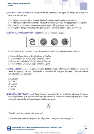 177
205
25.(CS-UFG / UFG / 2017) Em navegadores de Internet, a ativação do Modo de Navegação
Anônima faz com que:
a) as páginas visitadas, listas de downloads efetuados e cookies não sejam salvos.
b) as alterações feitas nos favoritos e nas configurações gerais do navegador sejam apagadas.
c) o provedor contratado tenha acesso anônimo ao tráfego gerado pelo usuário.
d) os registros das páginas acessadas pelo usuário sejam gravados na pasta Downloads.
26.(CS-UFG / APARECIDAPREV / 2018) Observe as imagens a seguir.
Essas imagens representam, respectivamente, os seguintes navegadores de Internet:
a) Microsoft Edge, Opera, Google Chrome, Firefox.
b) Microsoft Edge, Safari, Google Chrome, Firefox.
c) Opera, Microsoft Edge, Firefox, Google Chrome.
d) Microsoft Edge, Safari, Google Chrome, Opera.
27.(IBFC / EBSERH / 2016) Na grande maioria dos browsers de internet, quando se quer aplicar um
zoom da página, ou seja, ampliando o tamanho da imagem, ou texto, deve-se acionar
simultaneamente as teclas:
a) Shift e M
b) Ctrl e Z
c) Tab e M
d) Alt e Z
e) Ctrl e +
28.(CESGRANRIO / BASA / 2018) Durante a navegação na internet utilizando o Google Chrome, o
usuário percebeu que o ponteiro do mouse assumiu o formato de uma pequena mão com o
indicador apontando, como mostrado na Figura a seguir:
Esse formato de ponteiro indica que o(a):
a) usuário deve esperar até que toda a página seja carregada pelo navegador.
Diego Carvalho, Renato da Costa
Aula 03
Informática p/ AGEPEN-CE (Agente Penitenciário) Com Videoaulas - 2020
www.estrategiaconcursos.com.br
1380771
11179577485 - thialla rafaela honorato
 