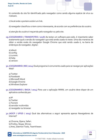 178
205
b) conteúdo do site foi identificado pelo navegador como sendo alguma espécie de vírus ou
malware.
c) local onde o ponteiro está é um link.
d) navegador classificou o item como interessante, de acordo com as preferências do usuário.
e) atenção do usuário é requerida pelo navegador ou pelo site.
29.(CESGRANRIO / TRANSPETRO / 2018) Ao testar um software para web, é importante saber
exatamente qual a versão do navegador que está sendo usada no teste. Uma das maneiras de
obter a versão exata do navegador Google Chrome que está sendo usada é, na barra de
endereços do navegador, digitar:
a) about:
b) config:
c) current:
d) help:
e) version:
30.(CESGRANRIO / BB / 2014) Qual programa é comumente usado para se navegar por aplicações
Web?
a) Twitter
b) Facebook
c) Microsoft Word
d) Google Chrome
e) Windows Explorer
31.(CESGRANRIO / BASA / 2014) Para usar a aplicação WWW, um usuário deve dispor de um
aplicativo conhecido por:
a) IP
b) Twitter
c) Torrent
d) servidor multimídia
e) navegador ou browser
32.(AOCP / UFGD / 2015) Qual das alternativas a seguir apresenta apenas Navegadores de
Internet?
a) Chrome, Opera, Safari.
b) Firefox, Skype, Winrar.
c) Ares, Daemon Tools, TeamViewer.
Diego Carvalho, Renato da Costa
Aula 03
Informática p/ AGEPEN-CE (Agente Penitenciário) Com Videoaulas - 2020
www.estrategiaconcursos.com.br
1380771
11179577485 - thialla rafaela honorato
 