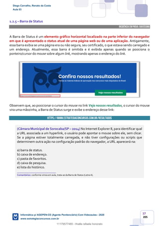 17
205
1.2.5 – Barra de Status
INCIDÊNCIA EMPROVA: baixíssima
A Barra de Status é um elemento gráfico horizontal localizado na parte inferior do navegador
em que é apresentado o status atual de uma página web ou de uma aplicação. Antigamente,
essa barra exibia se uma página era ou não segura, seu certificado, o que estava sendo carregado e
um endereço. Atualmente, essa barra é omitida e é exibida apenas quando se posiciona o
ponteiro/cursor do mouse sobre algum link, mostrando apenas o endereço do link.
Observem que, ao posicionar o cursor do mouse no link Veja nossos resultados, o cursor do mouse
vira uma mãozinha, a Barra de Status surge e exibe o endereço desse link:
https://www.estrategiaconcursos.com.br/resultados
(Câmara Municipal de Sorocaba/SP – 2014) No Internet Explorer 8, para identificar qual
a URL associada a um hyperlink, o usuário pode apontar o mouse sobre ele, sem clicar.
Se a página estiver totalmente carregada, e não tiver configurações ou scripts que
determinem outra ação na configuração padrão do navegador, a URL aparecerá na:
a) barra de status.
b) caixa de endereço.
c) pasta de favoritos.
d) caixa de pesquisa.
e) lista do histórico.
_______________________
Comentários: conforme vimos em aula, trata-se da Barra de Status (Letra A).
Diego Carvalho, Renato da Costa
Aula 03
Informática p/ AGEPEN-CE (Agente Penitenciário) Com Videoaulas - 2020
www.estrategiaconcursos.com.br
1380771
11179577485 - thialla rafaela honorato
 