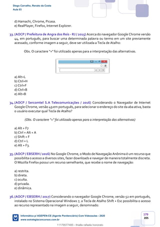 179
205
d) Hamachi, Chrome, Picasa.
e) RealPlayer, Firefox, Internet Explorer.
33.(AOCP / Prefeitura de Angra dos Reis - RJ / 2015) Acerca do navegador Google Chrome versão
44, em português, para buscar uma determinada palavra ou termo em um site previamente
acessado, conforme imagem a seguir, deve ser utilizada a Tecla de Atalho:
Obs. O caractere “+" foi utilizado apenas para a interpretação das alternativas.
a) Alt+L
b) Ctrl+H
c) Ctrl+F
d) Ctrl+B
e) Alt+B
34.(AOCP / Sercomtel S.A Telecomunicações / 2016) Considerando o Navegador de Internet
Google Chrome, versão 49 em português, para selecionar o endereço do site da aba ativa, basta
o usuário executar qual Tecla de Atalho?
(Obs. O caractere “+” foi utilizado apenas para a interpretação das alternativas)
a) Alt + F7
b) Ctrl + Alt + A
c) Shift + F
d) Ctrl + L
e) Alt + F3.
35.(AOCP / EBSERH / 2016) No Google Chrome, o Modo de Navegação Anônima é um recurso que
possibilita o acesso a diversos sites, fazer downloads e navegar de maneira totalmente discreta.
O Mozilla Firefox possui um recurso semelhante, que recebe o nome de navegação:
a) restrita.
b) direta.
c) oculta.
d) privada.
e) dinâmica.
36.(AOCP / EBSERH / 2017) Considerando o navegador Google Chrome, versão 52 em português,
instalado no Sistema Operacional Windows 7, a Tecla de Atalho Shift + Esc possibilita o acesso
ao recurso representado na imagem a seguir, denominado:
Diego Carvalho, Renato da Costa
Aula 03
Informática p/ AGEPEN-CE (Agente Penitenciário) Com Videoaulas - 2020
www.estrategiaconcursos.com.br
1380771
11179577485 - thialla rafaela honorato
 