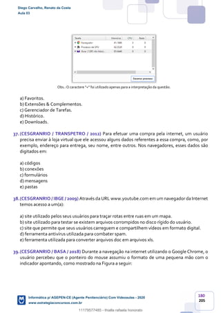 180
205
Obs.: O caractere “+” foi utilizado apenas para a interpretação da questão.
a) Favoritos.
b) Extensões & Complementos.
c) Gerenciador de Tarefas.
d) Histórico.
e) Downloads.
37.(CESGRANRIO / TRANSPETRO / 2012) Para efetuar uma compra pela internet, um usuário
precisa enviar à loja virtual que ele acessou alguns dados referentes a essa compra, como, por
exemplo, endereço para entrega, seu nome, entre outros. Nos navegadores, esses dados são
digitados em:
a) códigos
b) conexões
c) formulários
d) mensagens
e) pastas
38.(CESGRANRIO / IBGE / 2009) Através da URL www.youtube.com em um navegador da Internet
temos acesso a um(a):
a) site utilizado pelos seus usuários para traçar rotas entre ruas em um mapa.
b) site utilizado para testar se existem arquivos corrompidos no disco rígido do usuário.
c) site que permite que seus usuários carreguem e compartilhem vídeos em formato digital.
d) ferramenta antivírus utilizada para combater spam.
e) ferramenta utilizada para converter arquivos doc em arquivos xls.
39.(CESGRANRIO / BASA / 2018) Durante a navegação na internet utilizando o Google Chrome, o
usuário percebeu que o ponteiro do mouse assumiu o formato de uma pequena mão com o
indicador apontando, como mostrado na Figura a seguir:
Diego Carvalho, Renato da Costa
Aula 03
Informática p/ AGEPEN-CE (Agente Penitenciário) Com Videoaulas - 2020
www.estrategiaconcursos.com.br
1380771
11179577485 - thialla rafaela honorato
 