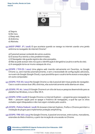 182
205
a) Segura.
b) De risco.
c) Deep web.
d) Anônima.
e) Abstrata.
43.(AOCP /PREF. JF / 2016) O que acontece quando se navega na internet usando uma janela
anônima no navegador de internet Chrome?
a) É possível acessar conteúdo de outros usuários.
b) O acesso fica restrito a sites predeterminados.
c) O Navegador não guarda registro dos sites acessados.
d) Não se pode acessar sites nos quais a identificação é obrigatória (usuário e senha do site).
e) A navegação torna-se imune a ataques de vírus.
44.(CESPE / TCE-ES / 2012) Uma página web inserida nativamente em Favoritos, no Google
Chrome 21, será inserida automaticamente, e sem a necessidade de configurações adicionais,
na nuvem do Google (Google Cloud), o que possibilita que o usuário tenha acesso a essa página
em outro computador.
45.(CESPE / TCE-ES / 2012) No Google Chrome 21 não é possível abrir duas janelas do navegador.
Caso o usuário acesse duas URLs distintas, elas automaticamente serão abertas em abas.
46.(CESPE / PC-AL / 2012) O Google Chrome é um sítio de busca e pesquisa desenvolvido para as
plataformas Windows, Linux e Mac OS X.
47.(CESPE / STM / 2018) O Google Chrome e o Internet Explorer — programas para navegação na
Web — possuem opção para se apagar o histórico de navegações, a qual faz que os sítios
visitados sejam bloqueados e não mais sejam visitados pelo usuário.
48.(CESPE / Polícia Federal / 2018) Os browsers Internet Explorer, Firefox e Chrome permitem a
instalação de plugins para implementar proteção antiphishing.
49.(CESPE / TRE-GO / 2013) No Google Chrome, é possível sincronizar, entre outros, marcadores,
extensões da Web e histórico, a partir da iniciação de uma sessão no Chrome.
Diego Carvalho, Renato da Costa
Aula 03
Informática p/ AGEPEN-CE (Agente Penitenciário) Com Videoaulas - 2020
www.estrategiaconcursos.com.br
1380771
11179577485 - thialla rafaela honorato
 