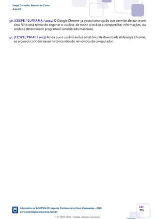 183
205
50.(CESPE / SUFRAMA / 2014) O Google Chrome 31 possui uma opção que permite alertar se um
sítio falso está tentando enganar o usuário, de modo a levá-lo a compartilhar informações, ou
ainda se determinado programa é considerado malicioso.
51.(CESPE / PM AL / 2017) Ainda que o usuário exclua o histórico de downloads do Google Chrome,
os arquivos contidos nesse histórico não são removidos do computador.
Diego Carvalho, Renato da Costa
Aula 03
Informática p/ AGEPEN-CE (Agente Penitenciário) Com Videoaulas - 2020
www.estrategiaconcursos.com.br
1380771
11179577485 - thialla rafaela honorato
 