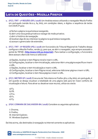 184
205
LISTA DE QUESTÕES – MOZILLA FIREFOX
1. (FCC / TRT - 2ª REGIÃO (SP) / 2018) Um Analista estava utilizando o navegador Mozila Firefox
em português (versão 60.0.1, 64 bits), em condições ideais, e digitou a sequência de teclas
Ctrl+Shift+P para:
a) fechar a página na qual estava navegando.
b) abrir uma nova janela privativa e navegar de modo privativo.
c) abrir o histórico de navegação.
d) localizar algo de seu interesse na página na qual estava navegando.
e) acessar o gerenciador de extensões.
2. (FCC / TRT - 6ª REGIÃO (PE) / 2018) Um funcionário do Tribunal Regional do Trabalho deseja
configurar o Mozilla Firefox, versão 57, para que, ao abrir o navegador, seja sempre acessado o
portal do TRT6R. (http://www.trt6.jus.br/portal/). Para realizar a configuração, o funcionário
deve acessar a Barra de menus e selecionar:
a) Opções, localizar o item Página inicial e inserir o URL.
b) Configurações, localizar o item Inicialização, selecionar Abrir uma página específica e inserir
o URL.
c) Opções, localizar o item Inicialização e inserir o URL.
d) Configurações, localizar o item Página inicial, selecionar Adicionar página e inserir o URL.
e) Configurações, localizar o item Nova página e inserir o URL.
3. (FCC / METRÔ-SP / 2018) O recurso de Tela inteira no Firefox 58.0.2 (64-bits), em português, é
útil quando se deseja visualizar a totalidade de uma página web para ter maior conforto de
visualização e leitura. Para ativar ou desativar esse recurso, utiliza-se a tecla:
a) F3.
b) F8.
c) F11.
d) F1.
e) F5.
4. (FGV / CÂMARA DE SALVADOR-BA / 2018) Considere os seguintes aplicativos:
I. Chrome;
II. Firefox;
III. Internet Explorer;
IV. Windows Explorer.
Da lista acima, são destinados à navegação na Internet somente os aplicativos:
Diego Carvalho, Renato da Costa
Aula 03
Informática p/ AGEPEN-CE (Agente Penitenciário) Com Videoaulas - 2020
www.estrategiaconcursos.com.br
1380771
11179577485 - thialla rafaela honorato
 