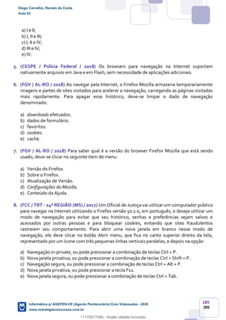 185
205
a) I e II;
b) I, II e III;
c) I, II e IV;
d) III e IV;
e) IV.
5. (CESPE / Polícia Federal / 2018) Os browsers para navegação na Internet suportam
nativamente arquivos em Java e em Flash, sem necessidade de aplicações adicionais.
6. (FGV / AL-RO / 2018) Ao navegar pela Internet, o Firefox Mozilla armazena temporariamente
imagens e partes de sites visitados para acelerar a navegação, carregando as páginas visitadas
mais rapidamente. Para apagar esse histórico, deve-se limpar o dado de navegação
denominado:
a) downloads efetuados.
b) dados de formulário.
c) favoritos.
d) cookies.
e) cache.
7. (FGV / AL-RO / 2018) Para saber qual é a versão do browser Firefox Mozilla que está sendo
usado, deve-se clicar no seguinte item de menu:
a) Versão do Firefox.
b) Sobre o Firefox.
c) Atualização de Versão.
d) Configurações do Mozilla.
e) Conteúdo da Ajuda.
8. (FCC / TRT - 24ª REGIÃO (MS) / 2017) Um Oficial de Justiça vai utilizar um computador público
para navegar na Internet utilizando o Firefox versão 50.1.0, em português, e deseja utilizar um
modo de navegação para evitar que seu histórico, senhas e preferências sejam salvos e
acessados por outras pessoas e para bloquear cookies, evitando que sites fraudulentos
rastreiem seu comportamento. Para abrir uma nova janela em branco nesse modo de
navegação, ele deve clicar no botão Abrir menu, que fica no canto superior direito da tela,
representado por um ícone com três pequenas linhas verticais paralelas, e depois na opção
a) Navegação in-private, ou pode pressionar a combinação de teclas Ctrl + P.
b) Nova janela privativa, ou pode pressionar a combinação de teclas Ctrl + Shift + P.
c) Navegação segura, ou pode pressionar a combinação de teclas Ctrl + Alt + P.
d) Nova janela privativa, ou pode pressionar a tecla F12.
e) Nova janela segura, ou pode pressionar a combinação de teclas Ctrl + Tab.
Diego Carvalho, Renato da Costa
Aula 03
Informática p/ AGEPEN-CE (Agente Penitenciário) Com Videoaulas - 2020
www.estrategiaconcursos.com.br
1380771
11179577485 - thialla rafaela honorato
 