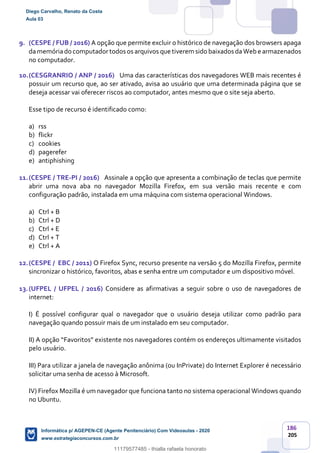 186
205
9. (CESPE / FUB / 2016) A opção que permite excluir o histórico de navegação dos browsers apaga
damemóriado computadortodos os arquivos que tiverem sido baixados daWebe armazenados
no computador.
10.(CESGRANRIO / ANP / 2016) Uma das características dos navegadores WEB mais recentes é
possuir um recurso que, ao ser ativado, avisa ao usuário que uma determinada página que se
deseja acessar vai oferecer riscos ao computador, antes mesmo que o site seja aberto.
Esse tipo de recurso é identificado como:
a) rss
b) flickr
c) cookies
d) pagerefer
e) antiphishing
11.(CESPE / TRE-PI / 2016) Assinale a opção que apresenta a combinação de teclas que permite
abrir uma nova aba no navegador Mozilla Firefox, em sua versão mais recente e com
configuração padrão, instalada em uma máquina com sistema operacional Windows.
a) Ctrl + B
b) Ctrl + D
c) Ctrl + E
d) Ctrl + T
e) Ctrl + A
12.(CESPE / EBC / 2011) O Firefox Sync, recurso presente na versão 5 do Mozilla Firefox, permite
sincronizar o histórico, favoritos, abas e senha entre um computador e um dispositivo móvel.
13.(UFPEL / UFPEL / 2016) Considere as afirmativas a seguir sobre o uso de navegadores de
internet:
I) É possível configurar qual o navegador que o usuário deseja utilizar como padrão para
navegação quando possuir mais de um instalado em seu computador.
II) A opção “Favoritos” existente nos navegadores contém os endereços ultimamente visitados
pelo usuário.
III) Para utilizar a janela de navegação anônima (ou InPrivate) do Internet Explorer é necessário
solicitar uma senha de acesso à Microsoft.
IV) Firefox Mozilla é um navegador que funciona tanto no sistema operacional Windows quando
no Ubuntu.
Diego Carvalho, Renato da Costa
Aula 03
Informática p/ AGEPEN-CE (Agente Penitenciário) Com Videoaulas - 2020
www.estrategiaconcursos.com.br
1380771
11179577485 - thialla rafaela honorato
 