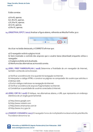 187
205
Estão corretas
a) II e III, apenas.
b) I, III e IV, apenas.
c) II, III e IV, apenas.
d) I e IV, apenas.
e) III e IV, apenas.
14.(OBJETIVA / EPCT / 2012) Analisar a figura abaixo, referente ao Mozilla Firefox 30.0:
Ao clicar no botão destacado, é CORRETO afirmar que:
a) O navegador exibirá a página inicial.
b) Será mostrado o controle dos arquivos que o usuário baixa (download) enquanto utiliza o
navegador.
c) A página exibida será atualizada.
d) Nenhuma das alternativas acima está correta.
15.(IDIB / PREF FARROUPILHA / 2018) Determine a finalidade de um navegador de Internet,
também conhecido como browser.
a) Verificar a existência de vírus quando há navegação na Internet.
b) Interpretar o código HTML e construir as páginas no computador do usuário que solicitou o
endereço web.
c) Excluir códigos maliciosos na navegação da Internet.
d) Verificar a existência de arquivos fragmentados na Internet.
e) Contabilizar a quantidade de usuários conectados à Internet.
16.(IDIB / CRF RJ / 2018) O Indique, nas alternativas abaixo, a URL que representa um endereço
eletrônico de um órgão governamental.
a) http://www.google.com
b) http://www.nubank.com
c) http://www.amaricanas.com.br
d) http://www.rio.rj.gov.br
17.(FADESP / COSANPA / 2017) O navegador livre e de multiplataforma desenvolvido pela Mozilla
Foundation denomina–se:
Diego Carvalho, Renato da Costa
Aula 03
Informática p/ AGEPEN-CE (Agente Penitenciário) Com Videoaulas - 2020
www.estrategiaconcursos.com.br
1380771
11179577485 - thialla rafaela honorato
 