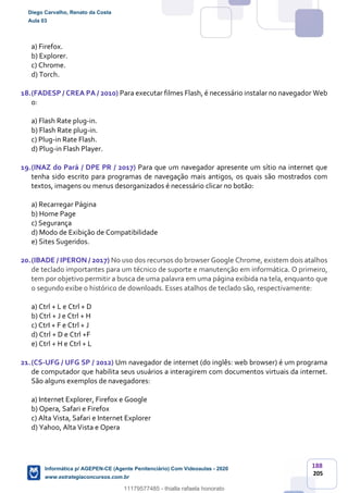 188
205
a) Firefox.
b) Explorer.
c) Chrome.
d) Torch.
18.(FADESP / CREA PA / 2010) Para executar filmes Flash, é necessário instalar no navegador Web
o:
a) Flash Rate plug-in.
b) Flash Rate plug-in.
c) Plug-in Rate Flash.
d) Plug-in Flash Player.
19.(INAZ do Pará / DPE PR / 2017) Para que um navegador apresente um sítio na internet que
tenha sido escrito para programas de navegação mais antigos, os quais são mostrados com
textos, imagens ou menus desorganizados é necessário clicar no botão:
a) Recarregar Página
b) Home Page
c) Segurança
d) Modo de Exibição de Compatibilidade
e) Sites Sugeridos.
20.(IBADE / IPERON / 2017) No uso dos recursos do browser Google Chrome, existem dois atalhos
de teclado importantes para um técnico de suporte e manutenção em informática. O primeiro,
tem por objetivo permitir a busca de uma palavra em uma página exibida na tela, enquanto que
o segundo exibe o histórico de downloads. Esses atalhos de teclado são, respectivamente:
a) Ctrl + L e Ctrl + D
b) Ctrl + J e Ctrl + H
c) CtrI + F e Ctrl + J
d) Ctrl + D e Ctrl +F
e) Ctrl + H e Ctrl + L
21.(CS-UFG / UFG SP / 2012) Um navegador de internet (do inglês: web browser) é um programa
de computador que habilita seus usuários a interagirem com documentos virtuais da internet.
São alguns exemplos de navegadores:
a) Internet Explorer, Firefox e Google
b) Opera, Safari e Firefox
c) Alta Vista, Safari e Internet Explorer
d) Yahoo, Alta Vista e Opera
Diego Carvalho, Renato da Costa
Aula 03
Informática p/ AGEPEN-CE (Agente Penitenciário) Com Videoaulas - 2020
www.estrategiaconcursos.com.br
1380771
11179577485 - thialla rafaela honorato
 