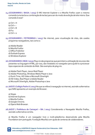 190
205
24.(CESGRANRIO / BASA / 2015) O MS Internet Explorer e o Mozilla Firefox usam o mesmo
comando (uma tecla ou combinação de teclas) para sair do modo de exibição de tela inteira.Que
comando é esse?
a) Ctrl + H
b) Ctrl + -
c) Ctrl + B
d) F11
e) Ctrl + 0
25.(CESGRANRIO / PETROBRAS / 2013) Na internet, para visualização de sites, são usados
programas navegadores, tais como o:
a) Adobe Reader
b) Mozilla Firefox
c) Office Publisher
d) Outlook Express
e) Windows Explorer
26.(CESGRANRIO / IBGE / 2013) Plug-ins são programas que permitem a utilização de recursosnão
presentes na linguagem HTML; por isso, são instalados no navegador para ajudá-lo a processar
tipos especiais de conteúdo da Web. São exemplos de plug-ins:
a) Adobe Flash Player, Java e Real Player
b) Adobe Photoshop, Windows Media Player e Java
c) Quick Time, HD Video e Microsoft Silverlight
d) HD Video, Real Player e Adobe Reader
e) Microsoft Silverlight, Adobe Photoshop e Java
27.(AOCP / Colégio Pedro II / 2013) No que se refere à navegação na internet, assinale a alternativa
que NÃO apresenta um exemplo de Browser:
a) Skype.
b) Internet Explorer.
c) Mozilla Firefox.
d) Google Chrome.
e) Opera Web Browser.
28.(AOCP / Prefeitura de Camaçari – BA / 2014) Considerando o Navegador Mozilla Firefox,
assinale a alternativa correta.
a) Mozilla Firefox é um navegador livre e multi-plataforma desenvolvido pela Mozilla
Foundation (em português: Fundação Mozilla) com ajuda de centenas de colaboradores.
Diego Carvalho, Renato da Costa
Aula 03
Informática p/ AGEPEN-CE (Agente Penitenciário) Com Videoaulas - 2020
www.estrategiaconcursos.com.br
1380771
11179577485 - thialla rafaela honorato
 
