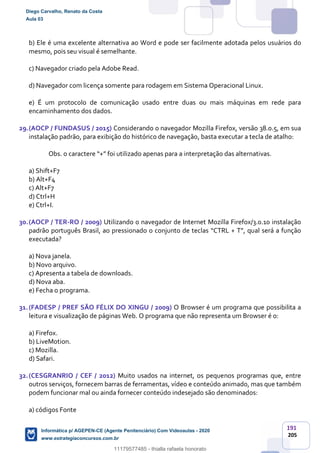 191
205
b) Ele é uma excelente alternativa ao Word e pode ser facilmente adotada pelos usuários do
mesmo, pois seu visual é semelhante.
c) Navegador criado pela Adobe Read.
d) Navegador com licença somente para rodagem em Sistema Operacional Linux.
e) É um protocolo de comunicação usado entre duas ou mais máquinas em rede para
encaminhamento dos dados.
29.(AOCP / FUNDASUS / 2015) Considerando o navegador Mozilla Firefox, versão 38.0.5, em sua
instalação padrão, para exibição do histórico de navegação, basta executar a tecla de atalho:
Obs. o caractere “+” foi utilizado apenas para a interpretação das alternativas.
a) Shift+F7
b) Alt+F4
c) Alt+F7
d) Ctrl+H
e) Ctrl+I.
30.(AOCP / TER-RO / 2009) Utilizando o navegador de Internet Mozilla Firefox/3.0.10 instalação
padrão português Brasil, ao pressionado o conjunto de teclas “CTRL + T”, qual será a função
executada?
a) Nova janela.
b) Novo arquivo.
c) Apresenta a tabela de downloads.
d) Nova aba.
e) Fecha o programa.
31.(FADESP / PREF SÃO FÉLIX DO XINGU / 2009) O Browser é um programa que possibilita a
leitura e visualização de páginas Web. O programa que não representa um Browser é o:
a) Firefox.
b) LiveMotion.
c) Mozilla.
d) Safari.
32.(CESGRANRIO / CEF / 2012) Muito usados na internet, os pequenos programas que, entre
outros serviços, fornecem barras de ferramentas, vídeo e conteúdo animado, mas que também
podem funcionar mal ou ainda fornecer conteúdo indesejado são denominados:
a) códigos Fonte
Diego Carvalho, Renato da Costa
Aula 03
Informática p/ AGEPEN-CE (Agente Penitenciário) Com Videoaulas - 2020
www.estrategiaconcursos.com.br
1380771
11179577485 - thialla rafaela honorato
 