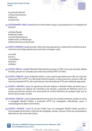 192
205
b) controles ActiveX
c) filtros SmartScreen
d) Banners
e) Spammers
33.(CESGRANRIO / IBGE / 2010) Entre os relacionados a seguir, qual programa é um navegador de
Internet?
a) Adobe Reader
b) Mozilla Firefox
c) Install Shield Express
d) Microsoft Live Messenger
e) Microsoft Security Essentials
34.(AOCP / EBSERH / 2016) Assinale a alternativa que apresenta um agente de transferência de e-
mails livre e de código aberto que encaminha e entrega e-mails:
a) Vivaldi.
b) Citrio.
c) Pale Moon.
d) Postfix.
e) Midori.
35.(CESPE / PM-AL / 2018) O Mozilla Firefox admite que plug-ins PDF, como, por exemplo, Adobe
Acrobat, possam ser utilizados para exibir documentos PDF no Firefox.
36.(CESPE / CBM-DF / 2011) O Mozilla Firefox 4.1 tem suporte para abertura de URL por meio dos
protocolos FTP e HTTP. Já o Microsoft Internet Explorer, embora permita o acesso a URL por
meio do protocolo HTTP, não o permite por meio do protocolo FTP, por medida de segurança.
37.(CESPE / ANCIEN / 2012) Os aplicativos Internet Explorer e Mozilla Firefox permitem que o
usuário navegue em páginas de conteúdos e de serviços, a exemplo do Webmail, que é um
serviço que permite acessar uma caixa postal de correio eletrônico de qualquer lugar que se
tenha acesso à rede mundial.
38.(CESPE / CBM-DF / 2011) Independentemente do tipo de conexão à Internet, quando se utiliza
o navegador Mozilla Firefox, o protocolo HTTP usa criptografia, dificultando, assim, a
interceptação dos dados transmitidos.
39.(CESPE / PEFOCE / 2012) O serviço Firefox Sync do navegador Mozilla Firefox permite a
sincronização de favoritos, históricos de navegação, senhas, músicas e fotos de computadores
diferentes ou até mesmo de celular.
Diego Carvalho, Renato da Costa
Aula 03
Informática p/ AGEPEN-CE (Agente Penitenciário) Com Videoaulas - 2020
www.estrategiaconcursos.com.br
1380771
11179577485 - thialla rafaela honorato
 