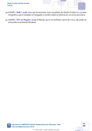 193
205
40.(CESPE / BNB / 2018) Uma das ferramentas mais completas do Mozilla Firefox é o corretor
ortográfico, que é instalado no navegador e contém todos os idiomas em um único dicionário.
41.(CESPE / TRT-10ª Região / 2013) O Mozilla, que é um software nativo do Linux, não pode ser
executado no ambiente Windows.
Diego Carvalho, Renato da Costa
Aula 03
Informática p/ AGEPEN-CE (Agente Penitenciário) Com Videoaulas - 2020
www.estrategiaconcursos.com.br
1380771
11179577485 - thialla rafaela honorato
 