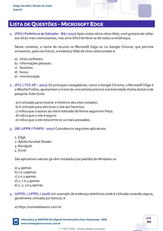 194
205
LISTA DE QUESTÕES – MICROSOFT EDGE
1. (FGV / Prefeitura de Salvador - BA / 2017) Após visitar vários sítios Web, você gostaria de voltar
aos sítios mais interessantes, mas acha difícil lembrar-se de todos os endereços.
Nesse contexto, o nome do recurso no Microsoft Edge ou no Google Chrome, que permite
armazenar, para uso futuro, o endereço Web de sítios selecionados é:
a) sítios confiáveis.
b) informações pessoais.
c) favoritos.
d) busca.
e) sincronização.
2. (FCC / TCE-SP – 2017) Os principais navegadores, como o Google Chrome, o Microsoft Edge e
o Mozilla Firefox, apresentam o ícone de uma estrela próximo à extremidade direita da barra de
pesquisa. Este ícone:
a) é utilizado para mostrar o histórico dos sites visitados.
b) é utilizado para adicionar o site aos favoritos.
c) indica que o acesso ao site é realizado de forma segura em https.
d) indica que o site é seguro.
e) indica que o site está entre os 10 mais acessados.
3. (NC-UFPR / ITAIPU - 2017) Considere os seguintes aplicativos:
1. Edge.
2. Adobe Acrobat Reader.
3. Wordpad.
4. Excel.
São aplicativos nativos (já vêm instalados por padrão) do Windows 10:
a) 4 apenas.
b) 1 e 3 apenas.
c) 2 e 3 apenas.
d) 1, 2 e 4 apenas
e) 1, 2, 3 e 4 apenas.
4. (UFPEL / UFPEL / 2016) Um exemplo de endereço eletrônico onde é utilizada conexão segura,
geralmente utilizada por bancos, é:
a) https://nomedobanco.com.br
Diego Carvalho, Renato da Costa
Aula 03
Informática p/ AGEPEN-CE (Agente Penitenciário) Com Videoaulas - 2020
www.estrategiaconcursos.com.br
1380771
11179577485 - thialla rafaela honorato
 