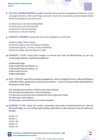 196
205
8. (CS-UFG / APARECIDAPREV / 2018) A interface dos principais navegadores de Internet, como
o Google Chrome e o Microsoft Edge, possuem o ícone de uma estrela na extremidade direita
da barra de pesquisa, que serve para:
a) indicar que o site está criptografado.
b) indicar que o site foi traduzido.
c) adicionar o site aos favoritos.
d) adicionar o site ao histórico.
9. (FADESP / COSANPA / 2017) São nomes de navegadores na Internet:
a) Opera, Edge, Safari e Wyzo.
b) Chrome, Opera, Internet Explorer e Gobby.
c) Internet Explorer, Chrome, Firefox e NotePad.
d) Chrome, Edge, Internet Explorer e Calc.
30.(VUNESP / TJ-SP / 2017) Para navegar na internet por meio do MS-Windows 10, em sua
configuração padrão, o aplicativo padrão é o:
a) Microsoft Edge.
b) Microsoft Internet Explorer 10.
c) Microsoft Internet Explorer 11.
d) Microsoft Chrome.
e) Microsoft Safari.
31.(FCC / TCE-SP / 2017) Os principais navegadores, como o Google Chrome, o Microsoft Edge e
o Mozilla Firefox, apresentam o ícone de uma estrela próximo à extremidade direita da barra
de pesquisa. Este ícone:
a) é utilizado para mostrar o histórico dos sites visitados.
b) é utilizado para adicionar o site aos favoritos.
c) indica que o acesso ao site é realizado de forma segura em https.
d) indica que o site é seguro.
e) indica que o site está entre os 10 mais acessados.
32.(VUNESP / TJ-SP / 2017) Um usuário, acessando várias abas simultaneamente por meio do
Microsoft Edge, em sua configuração padrão, pode fechar a aba atual por meio do atalho por
teclado
a) Ctrl + A
b) Ctrl + J
c) Ctrl + W
d) Ctrl + F
e) Ctrl + R
Diego Carvalho, Renato da Costa
Aula 03
Informática p/ AGEPEN-CE (Agente Penitenciário) Com Videoaulas - 2020
www.estrategiaconcursos.com.br
1380771
11179577485 - thialla rafaela honorato
 