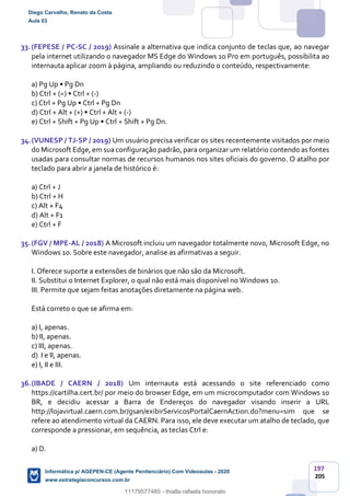 197
205
33.(FEPESE / PC-SC / 2019) Assinale a alternativa que indica conjunto de teclas que, ao navegar
pela internet utilizando o navegador MS Edge do Windows 10 Pro em português, possibilita ao
internauta aplicar zoom à página, ampliando ou reduzindo o conteúdo, respectivamente:
a) Pg Up • Pg Dn
b) Ctrl + (=) • Ctrl + (-)
c) Ctrl + Pg Up • Ctrl + Pg Dn
d) Ctrl + Alt + (+) • Ctrl + Alt + (-)
e) Ctrl + Shift + Pg Up • Ctrl + Shift + Pg Dn.
34.(VUNESP / TJ-SP / 2019) Um usuário precisa verificar os sites recentemente visitados por meio
do Microsoft Edge, em sua configuração padrão, para organizar um relatório contendo as fontes
usadas para consultar normas de recursos humanos nos sites oficiais do governo. O atalho por
teclado para abrir a janela de histórico é:
a) Ctrl + J
b) Ctrl + H
c) Alt + F4
d) Alt + F1
e) Ctrl + F
35.(FGV / MPE-AL / 2018) A Microsoft incluiu um navegador totalmente novo, Microsoft Edge, no
Windows 10. Sobre este navegador, analise as afirmativas a seguir.
I. Oferece suporte a extensões de binários que não são da Microsoft.
II. Substitui o Internet Explorer, o qual não está mais disponível no Windows 10.
III. Permite que sejam feitas anotações diretamente na página web.
Está correto o que se afirma em:
a) I, apenas.
b) II, apenas.
c) III, apenas.
d) I e II, apenas.
e) I, II e III.
36.(IBADE / CAERN / 2018) Um internauta está acessando o site referenciado como
https://cartilha.cert.br/ por meio do browser Edge, em um microcomputador com Windows 10
BR, e decidiu acessar a Barra de Endereços do navegador visando inserir a URL
http://lojavirtual.caern.com.br/gsan/exibirServicosPortalCaernAction.do?menu=sim que se
refere ao atendimento virtual da CAERN. Para isso, ele deve executar um atalho de teclado, que
corresponde a pressionar, em sequência, as teclas Ctrl e:
a) D.
Diego Carvalho, Renato da Costa
Aula 03
Informática p/ AGEPEN-CE (Agente Penitenciário) Com Videoaulas - 2020
www.estrategiaconcursos.com.br
1380771
11179577485 - thialla rafaela honorato
 