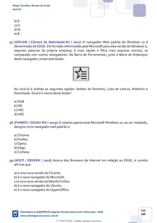 198
205
b) E.
c) U.
d) N.
e) B.
37.(IDECAN / Câmara de Natividade-RJ / 2017) O navegador Web padrão do Windows 10 é
denominado de EDGE. Ele foi todo reformulado pela Microsoft para esta versão do Windows e,
segundo palavras da própria empresa, é mais rápido e filtra mais arquivos nocivos, se
comparado com outros navegadores. Na Barra de Ferramentas, junto à Barra de Endereços
deste navegador, existe este botão:
Ao clicá-lo é exibida as seguintes opções: botões de favoritos, Lista de Leitura, Histórico e
Downloads. Qual é o nome desse botão?
a) HUB
b) ISE
c) UAC
d) UNC
38.(FUNRIO / SESAU-RO / 2019) O sistema operacional Microsoft Windows 10, ao ser instalado,
designa como navegador web padrão o:
a) Chrome.
b) Firefox.
c) Opera.
d) Edge.
e) Cortana.
39.(AOCP / EBSERH / 2016) Acerca dos Browsers de Internet em relação ao EDGE, é correto
afirmar que:
a) é uma nova versão do Chrome.
b) é o novo navegador da Microsoft.
c) é uma nova versão do Mozilla Firefox.
d) é o novo navegador do Ubunto.
e) é o novo navegador do OppenOffice.
Diego Carvalho, Renato da Costa
Aula 03
Informática p/ AGEPEN-CE (Agente Penitenciário) Com Videoaulas - 2020
www.estrategiaconcursos.com.br
1380771
11179577485 - thialla rafaela honorato
 