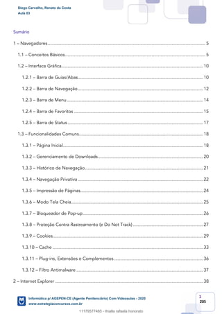 1
205
Sumário
1 – Navegadores..............................................................................................................................5
1.1 – Conceitos Básicos................................................................................................................5
1.2 – Interface Gráfica.................................................................................................................10
1.2.1 – Barra de Guias/Abas....................................................................................................10
1.2.2 – Barra de Navegação....................................................................................................12
1.2.3 – Barra de Menu.............................................................................................................14
1.2.4 – Barra de Favoritos .......................................................................................................15
1.2.5 – Barra de Status ............................................................................................................17
1.3 – Funcionalidades Comuns...................................................................................................18
1.3.1 – Página Inicial................................................................................................................18
1.3.2 – Gerenciamento de Downloads....................................................................................20
1.3.3 – Histórico de Navegação..............................................................................................21
1.3.4 – Navegação Privativa....................................................................................................22
1.3.5 – Impressão de Páginas..................................................................................................24
1.3.6 – Modo Tela Cheia.........................................................................................................25
1.3.7 – Bloqueador de Pop-up................................................................................................26
1.3.8 – Proteção Contra Rastreamento (e Do Not Track) ........................................................27
1.3.9 – Cookies........................................................................................................................29
1.3.10 – Cache ........................................................................................................................33
1.3.11 – Plug-ins, Extensões e Complementos .......................................................................36
1.3.12 – Filtro Antimalware .....................................................................................................37
2 – Internet Explorer ......................................................................................................................38
Diego Carvalho, Renato da Costa
Aula 03
Informática p/ AGEPEN-CE (Agente Penitenciário) Com Videoaulas - 2020
www.estrategiaconcursos.com.br
1380771
11179577485 - thialla rafaela honorato
 