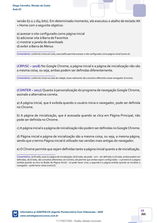 19
205
versão 67.0.2 (64-bits). Em determinado momento, ele executou o atalho de teclado Alt
+ Home com o seguinte objetivo:
a) acessar o site configurado como página inicial
b) adicionar site à Barra de Favoritos
c) mostrar a janela de downloads
d) exibir a Barra de Menus
_______________________
Comentários: conforme vimos em aula, esse atalho permite acessar o site configurado como página inicial (Letra A).
(CRP/SC – 2018) No Google Chrome, a página inicial e a página de inicialização não são
a mesma coisa, ou seja, ambas podem ser definidas diferentemente.
_______________________
Comentários: conforme vimos na nota de rodapé, esses realmente são conceitos diferentes nesse navegador (Correto).
(CONTER – 2017) Quanto à personalização do programa de navegação Google Chrome,
assinale a alternativa correta.
a) A página inicial, que é exibida quando o usuário inicia o navegador, pode ser definida
no Chrome.
b) A página de inicialização, que é acessada quando se clica em Página Principal, não
pode ser definida no Chrome.
c) A página inicial e a página de inicialização não podem ser definidas no Google Chrome.
d) Página inicial e página de inicialização são a mesma coisa, ou seja, a mesma página,
sendo que o termo Página inicial é utilizado nas versões mais antigas do navegador.
e) O Chrome permite que sejam definidas tanto a página inicial quanto a de inicialização.
_______________________
Comentários: (a) Errado, essa é a página de inicialização; (b) Errado, ela pode – sim – ser definida; (c) Errado, ambas podem ser
definidas; (d) Errado, são conceitos diferentes; (e) Correto, ele permite que ambas sejam configuradas – a primeira é a página
exibida quando se clica no Botão de Página Inicial – só pode haver uma; a segunda é a página exibida quando se inicializa o
navegador – pode haver várias (Letra E).
Diego Carvalho, Renato da Costa
Aula 03
Informática p/ AGEPEN-CE (Agente Penitenciário) Com Videoaulas - 2020
www.estrategiaconcursos.com.br
1380771
11179577485 - thialla rafaela honorato
 