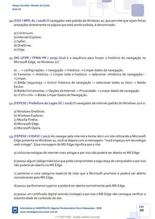 199
205
40.(FGV / MPE-AL / 2018) O navegador web padrão do Windows 10, que permite que sejam feitas
anotações diretamente na página que está sendo exibida, é denominado:
a) Continuum.
b) Internet Explorer.
c) Safari.
d) OneDrive.
e) Edge.
41.(NC-UFPR / FPMA-PR / 2019) Qual é a sequência para limpar o histórico de navegação no
Microsoft Edge, no Windows 10?
a) ... -> configurações -> navegação -> histórico -> Limpar dados da navegação.
b) Favoritos -> Histórico -> Limpar todo o histórico -> selecionar <Histórico de navegação> -
>Limpar.
c) Botão Segurança -> Excluir histórico de navegação -> selecionar todos os itens -> Botão
Excluir.
d) Botão Ferramentas -> Opções da Internet -> Privacidade -> Limpar dados de navegação.
e) <Ctrl>+<H> -> Botão Limpar Dados de Navegação.
42.(FEPESE / Prefeitura de Lages-SC / 2016) O navegador de internet padrão do Windows 10 é o:
a) Windows OneDrive.
b) Windows Explorer.
c) Mozilla Firefox.
d) Microsoft Edge.
e) Microsoft Opera.
43.(FEPESE / CIDASC / 2017) Ao navegar pela internet e tentar abrir um site utilizando o Microsoft
Edge presente no Windows 10, você se depara com a mensagem: “você tropeçou em tecnologia
web vintage”. Essa mensagem do MS Edge significa que o site:
a) utiliza tecnologias de internet mais antigas e por isso não poderá ser aberto no MS Edge.
b) possui algum código malicioso que pode comprometer a segurança do computador e porisso
não poderá ser aberto no MS Edge.
c) pertence a uma categoria especial de sites que a Microsoft promove e poderá ser aberto
normalmente pelo MS Edge.
d) possui performance superior e poderá ser aberto normalmente pelo MS Edge.
e) possui um certificado digital vencido (vintage) e por isso o MS Edge não consegue verificar a
autenticidade do conteúdo do site.
Diego Carvalho, Renato da Costa
Aula 03
Informática p/ AGEPEN-CE (Agente Penitenciário) Com Videoaulas - 2020
www.estrategiaconcursos.com.br
1380771
11179577485 - thialla rafaela honorato
 