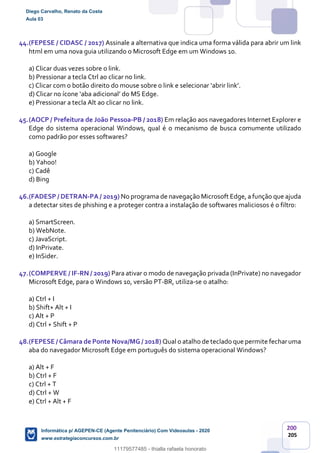 200
205
44.(FEPESE / CIDASC / 2017) Assinale a alternativa que indica uma forma válida para abrir um link
html em uma nova guia utilizando o Microsoft Edge em um Windows 10.
a) Clicar duas vezes sobre o link.
b) Pressionar a tecla Ctrl ao clicar no link.
c) Clicar com o botão direito do mouse sobre o link e selecionar ‘abrir link’.
d) Clicar no ícone ‘aba adicional’ do MS Edge.
e) Pressionar a tecla Alt ao clicar no link.
45.(AOCP / Prefeitura de João Pessoa-PB / 2018) Em relação aos navegadores Internet Explorer e
Edge do sistema operacional Windows, qual é o mecanismo de busca comumente utilizado
como padrão por esses softwares?
a) Google
b) Yahoo!
c) Cadê
d) Bing
46.(FADESP / DETRAN-PA / 2019) No programa de navegação Microsoft Edge, a função que ajuda
a detectar sites de phishing e a proteger contra a instalação de softwares maliciosos é o filtro:
a) SmartScreen.
b) WebNote.
c) JavaScript.
d) InPrivate.
e) InSider.
47.(COMPERVE / IF-RN / 2019) Para ativar o modo de navegação privada (InPrivate) no navegador
Microsoft Edge, para o Windows 10, versão PT-BR, utiliza-se o atalho:
a) Ctrl + I
b) Shift+ Alt + I
c) Alt + P
d) Ctrl + Shift + P
48.(FEPESE / Câmara de Ponte Nova/MG / 2018) Qual o atalho de teclado que permite fecharuma
aba do navegador Microsoft Edge em português do sistema operacional Windows?
a) Alt + F
b) Ctrl + F
c) Ctrl + T
d) Ctrl + W
e) Ctrl + Alt + F
Diego Carvalho, Renato da Costa
Aula 03
Informática p/ AGEPEN-CE (Agente Penitenciário) Com Videoaulas - 2020
www.estrategiaconcursos.com.br
1380771
11179577485 - thialla rafaela honorato
 