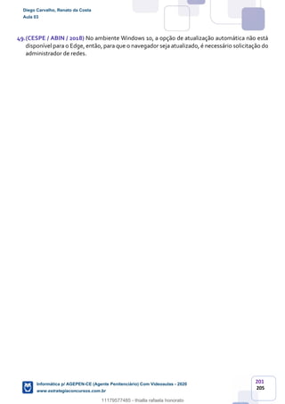 201
205
49.(CESPE / ABIN / 2018) No ambiente Windows 10, a opção de atualização automática não está
disponível para o Edge, então, para que o navegador seja atualizado, é necessário solicitação do
administrador de redes.
Diego Carvalho, Renato da Costa
Aula 03
Informática p/ AGEPEN-CE (Agente Penitenciário) Com Videoaulas - 2020
www.estrategiaconcursos.com.br
1380771
11179577485 - thialla rafaela honorato
 