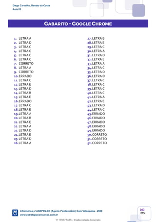203
205
GABARITO – GOOGLE CHROME
1. LETRA A
2. LETRA D
3. LETRA C
4. LETRA C
5. LETRA C
6. LETRA C
7. CORRETO
8. LETRA A
9. CORRETO
10.ERRADO
11.LETRA C
12.LETRA E
13.LETRA D
14.LETRA B
15.LETRA E
16.ERRADO
17.LETRA C
18.LETRA E
19.LETRA A
20.LETRA B
21.LETRA E
22.LETRA A
23.LETRA D
24.LETRA E
25.LETRA D
26.LETRA A
27.LETRA B
28.LETRA E
29.LETRA C
30.LETRA A
31.LETRA D
32.LETRA E
33.LETRA A
34.LETRA C
35.LETRA D
36.LETRA D
37.LETRA C
38.LETRA C
39.LETRA C
40.LETRA C
41.LETRA A
42.LETRA E
43.LETRA D
44.LETRA C
45.ERRADO
46.ERRADO
47.ERRADO
48.ERRADO
49.ERRADO
50.CORRETO
51.CORRETO
52.CORRETO
Diego Carvalho, Renato da Costa
Aula 03
Informática p/ AGEPEN-CE (Agente Penitenciário) Com Videoaulas - 2020
www.estrategiaconcursos.com.br
1380771
11179577485 - thialla rafaela honorato
 
