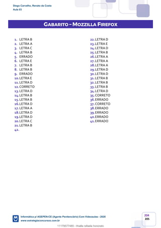 204
205
GABARITO – MOZZILLA FIREFOX
1. LETRA B
2. LETRA A
3. LETRA C
4. LETRA B
5. ERRADO
6. LETRA E
7. LETRA B
8. LETRA B
9. ERRADO
10.LETRA E
11.LETRA D
12.CORRETO
13.LETRA D
14.LETRA B
15.LETRA B
16.LETRA D
17.LETRA A
18.LETRA D
19.LETRA D
20.LETRA C
21.LETRA B
22.LETRA D
23.LETRA E
24.LETRA D
25.LETRA B
26.LETRA A
27.LETRA A
28.LETRA A
29.LETRA D
30.LETRA D
31.LETRA B
32.LETRA B
33.LETRA B
34.LETRA D
35.CORRETO
36.ERRADO
37.CORRETO
38.ERRADO
39.ERRADO
40.ERRADO
41.ERRADO
42.
Diego Carvalho, Renato da Costa
Aula 03
Informática p/ AGEPEN-CE (Agente Penitenciário) Com Videoaulas - 2020
www.estrategiaconcursos.com.br
1380771
11179577485 - thialla rafaela honorato
 