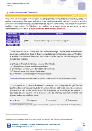 20
205
1.3.2 – Gerenciamento de Downloads
INCIDÊNCIA EMPROVA: média
Para salvar um arquivo (Ex: Videoaulas do Estratégia) em seu computador ou dispositivo, você pode
realizar um download. O arquivo será salvo no seu local de downloads padrão. É permitido também
pausar ou cancelar downloads; visualizar a lista de arquivos transferidos; alterar local de salvamento
padrão5; entre outros. No Windows, por padrão, os arquivos serão armazenados na pasta
Downloads localizada em: C:Usuários<Nome de Usuário>Downloads.
Páginainicial ATALHO DESCRIÇÃO
GOOGLE CHROME
CTRL+J Acessa os últimos arquivos baixados no navegador.
MOZILLAFIREFOX
INTERNETEXPLORER
Microsoft edge
(DETRAN/MA – 2018) O navegador para a internet Google Chrome, em sua versão mais
atual, está instalado no disco C: de um computador com sistema operacional Windows
7. Ao fazer um download de um arquivo utilizando o Chrome, por padrão, o arquivo será
armazenado na pasta:
a) C:Área de Trabalho<nome de usuário>Downloads.
b) C:Usuários<nome de usuário>Downloads.
c) C:<nome de usuário>Área de TrabalhoDownloads.
d) C:/home/<nome de usuário>/Downloads.
e) C:<nome de usuário>DocumentosDownloads.
_______________________
Comentários: conforme vimos em aula, trata-se do endereço: C:Usuários<nome de usuário>Downloads (Letra B).
(CISSUL/MG – 2017) Vânia está acessando a Internet com o navegador Google Chrome,
que foi instalado em seu computador em uma instalação padrão do sistema operacional
Windows 8 e não houve nenhuma modificação posterior à instalação. Ao realizar o
download de um arquivo com a extensão .xlsx da Internet, automaticamente este
arquivo será armazenado na pasta:
a) Usuários. b) Imagens c) Documentos. d) Downloads.
_______________________
Comentários: conforme vimos em aula, o arquivo será armazenado na pasta padrão de salvamento de Downloads (Letra D).
5
É possível configurar outra pasta padrão ou até mesmo escolher uma pasta para cada arquivo no momento do download.
Diego Carvalho, Renato da Costa
Aula 03
Informática p/ AGEPEN-CE (Agente Penitenciário) Com Videoaulas - 2020
www.estrategiaconcursos.com.br
1380771
11179577485 - thialla rafaela honorato
 