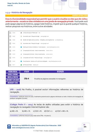 21
205
1.3.3 – Histórico de Navegação
INCIDÊNCIA EMPROVA: média
Essa é a funcionalidade responsável por permitir que o usuário visualize os sites que ele visitou
anteriormente – exceto os sites visitados em uma janela de navegação privada. Você pode você
pode apagar páginas do histórico, apagar todo histórico, impedir que se guarde qualquer histórico,
realizar pesquisas nos históricos, entre outras atividades.
Páginainicial ATALHO DESCRIÇÃO
GOOGLE CHROME
CTRL+H Visualiza as páginas acessadas no navegador.
MOZILLAFIREFOX
INTERNETEXPLORER
Microsoft edge
(IFB – 2016) No Firefox, é possível excluir informações referentes ao histórico de
navegação.
_______________________
Comentários: conforme vimos em aula, é realmente possível excluir páginas individuais ou todo o histórico de navegação de
qualquer navegador (Correto).
(Colégio Pedro II – 2014) As teclas de atalho utilizadas para exibir o histórico de
navegação no navegador Internet Explorer são:
a) Alt + D. b) Alt + H. c) Ctrl + H. d) Ctrl + J. e) Ctrl + Alt + H.
_______________________
Comentários: conforme vimos em aula, trata-se do CTRL + H (Letra C).
Diego Carvalho, Renato da Costa
Aula 03
Informática p/ AGEPEN-CE (Agente Penitenciário) Com Videoaulas - 2020
www.estrategiaconcursos.com.br
1380771
11179577485 - thialla rafaela honorato
 