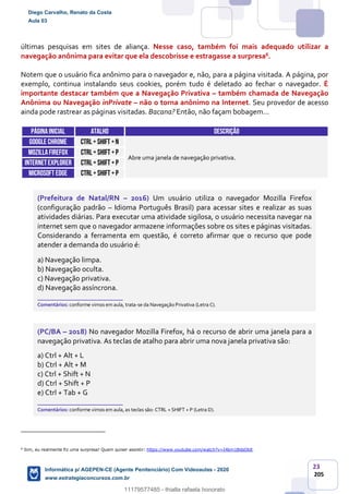 23
205
últimas pesquisas em sites de aliança. Nesse caso, também foi mais adequado utilizar a
navegação anônima para evitar que ela descobrisse e estragasse a surpresa6.
Notem que o usuário fica anônimo para o navegador e, não, para a página visitada. A página, por
exemplo, continua instalando seus cookies, porém tudo é deletado ao fechar o navegador. É
importante destacar também que a Navegação Privativa – também chamada de Navegação
Anônima ou Navegação inPrivate – não o torna anônimo na Internet. Seu provedor de acesso
ainda pode rastrear as páginas visitadas. Bacana? Então, não façam bobagem...
Páginainicial ATALHO DESCRIÇÃO
GOOGLE CHROME CTRL+ SHIFT +n
Abre uma janela de navegação privativa.
MOZILLAFIREFOX CTRL+ SHIFT +P
INTERNETEXPLORER CTRL+ SHIFT +P
Microsoft edge CTRL+ SHIFT +P
(Prefeitura de Natal/RN – 2016) Um usuário utiliza o navegador Mozilla Firefox
(configuração padrão – Idioma Português Brasil) para acessar sites e realizar as suas
atividades diárias. Para executar uma atividade sigilosa, o usuário necessita navegar na
internet sem que o navegador armazene informações sobre os sites e páginas visitadas.
Considerando a ferramenta em questão, é correto afirmar que o recurso que pode
atender a demanda do usuário é:
a) Navegação limpa.
b) Navegação oculta.
c) Navegação privativa.
d) Navegação assíncrona.
_______________________
Comentários: conforme vimos em aula, trata-se da Navegação Privativa (Letra C).
(PC/BA – 2018) No navegador Mozilla Firefox, há o recurso de abrir uma janela para a
navegação privativa. As teclas de atalho para abrir uma nova janela privativa são:
a) Ctrl + Alt + L
b) Ctrl + Alt + M
c) Ctrl + Shift + N
d) Ctrl + Shift + P
e) Ctrl + Tab + G
_______________________
Comentários: conforme vimos em aula, as teclas são: CTRL + SHIFT + P (Letra D).
6
Sim, eu realmente fiz uma surpresa! Quem quiser assistir: https://www.youtube.com/watch?v=I4bm1BdsObE.
Diego Carvalho, Renato da Costa
Aula 03
Informática p/ AGEPEN-CE (Agente Penitenciário) Com Videoaulas - 2020
www.estrategiaconcursos.com.br
1380771
11179577485 - thialla rafaela honorato
 