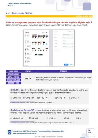 24
205
1.3.5 – Impressão de Páginas
INCIDÊNCIA EMPROVA: média
Todos os navegadores possuem uma funcionalidade que permite imprimir páginas web. É
possível imprimir páginas individuais (com vírgula) ou um intervalo de impressão (com hífen).
Páginainicial ATALHO DESCRIÇÃO
GOOGLE CHROME
CTRL+ P
Abre uma janela de impressão de uma página web – lembrando que P vem
de Print (Imprimir, em inglês).
MOZILLAFIREFOX
INTERNETEXPLORER
Microsoft edge
(CRO/SP – 2015) No Internet Explorer 11, em sua configuração padrão, o atalho via
teclado utilizado para imprimir uma página que se encontra aberta é:
a) CTRL + N b) CTRL + M c) CTRL + A d) CTRL + P e) CTRL + T
_______________________
Comentários: conforme vimos em aula, trata-se do CTRL + P (Letra D).
(Prefeitura de Suzano/SP – 2015) Assinale a alternativa que contém um intervalo de
impressão de páginas válido no Internet Explorer 11, na sua configuração padrão.
a) 1;2;3;4;5-12 b) 1;3-5;12 c) 1-3;5-12 d) 1;3 e) 1-3
_______________________
Comentários: conforme vimos em aula, não se utiliza ponto-e-vírgula – apenas vírgula ou hífen (Letra E).
Diego Carvalho, Renato da Costa
Aula 03
Informática p/ AGEPEN-CE (Agente Penitenciário) Com Videoaulas - 2020
www.estrategiaconcursos.com.br
1380771
11179577485 - thialla rafaela honorato
 