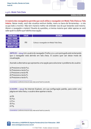 25
205
1.3.6 – Modo Tela Cheia
INCIDÊNCIA EMPROVA: baixa
A maioria dos navegadores permite que você utilize o navegador em Modo Tela Cheia ou Tela
Inteira. Nesse modo, você não visualiza nenhum botão, menu ou barra de ferramentas – o site
ocupa todo o monitor. Não tem maneira melhor de entender isso do que testando você mesmo.
Abram o navegador e testem! Quanto às questões, a imensa maioria quer saber apenas se você
sabe qual é o atalho que habilita essa opção.
Páginainicial ATALHO DESCRIÇÃO
GOOGLE CHROME
F11 Coloca o navegador em Modo Tela Cheia.
MOZILLAFIREFOX
INTERNETEXPLORER
Microsoft edge
(MPE/SC – 2014) Um usuário do navegador Firefox 27.0.1 em português está reclamando
que o navegador está abrindo em tela cheia. O usuário quer sair desse modo de
visualização.
Assinale a alternativa que apresenta uma opção para solucionar o problema do usuário:
a) Pressione a tecla F12.
b) Pressione a tecla F11.
c) Pressione a tecla F8.
d) Pressione a tecla F7.
e) Pressione a tecla F1.
_______________________
Comentários: conforme vimos em aula, trata-se da Tecla F11 (Letra B).
(CAE/RN – 2013) No Internet Explorer, em sua configuração padrão, para exibir uma
página em tela cheia, o usuário deve apertar a tecla:
a) F8.
b) F10.
c) F12.
d) F11.
e) F9.
_______________________
Comentários: conforme vimos em aula, trata-se da Tecla F11 (Letra D).
Diego Carvalho, Renato da Costa
Aula 03
Informática p/ AGEPEN-CE (Agente Penitenciário) Com Videoaulas - 2020
www.estrategiaconcursos.com.br
1380771
11179577485 - thialla rafaela honorato
 