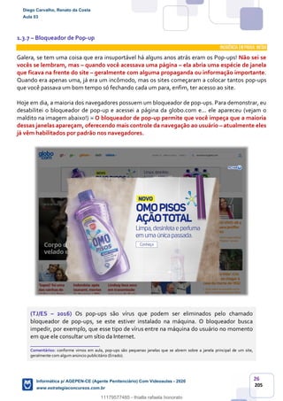 26
205
1.3.7 – Bloqueador de Pop-up
INCIDÊNCIA EMPROVA: média
Galera, se tem uma coisa que era insuportável há alguns anos atrás eram os Pop-ups! Não sei se
vocês se lembram, mas – quando você acessava uma página – ela abria uma espécie de janela
que ficava na frente do site – geralmente com alguma propaganda ou informação importante.
Quando era apenas uma, já era um incômodo, mas os sites começaram a colocar tantos pop-ups
que você passava um bom tempo só fechando cada um para, enfim, ter acesso ao site.
Hoje em dia, a maioria dos navegadores possuem um bloqueador de pop-ups. Para demonstrar, eu
desabilitei o bloqueador de pop-up e acessei a página da globo.com e... ele apareceu (vejam o
maldito na imagem abaixo!) O bloqueador de pop-up permite que você impeça que a maioria
dessas janelas apareçam, oferecendo mais controle da navegação ao usuário – atualmente eles
já vêm habilitados por padrão nos navegadores.
(TJ/ES – 2016) Os pop-ups são vírus que podem ser eliminados pelo chamado
bloqueador de pop-ups, se este estiver instalado na máquina. O bloqueador busca
impedir, por exemplo, que esse tipo de vírus entre na máquina do usuário no momento
em que ele consultar um sítio da Internet.
_______________________
Comentários: conforme vimos em aula, pop-ups são pequenas janelas que se abrem sobre a janela principal de um site,
geralmente com algum anúncio publicitário (Errado).
Diego Carvalho, Renato da Costa
Aula 03
Informática p/ AGEPEN-CE (Agente Penitenciário) Com Videoaulas - 2020
www.estrategiaconcursos.com.br
1380771
11179577485 - thialla rafaela honorato
 