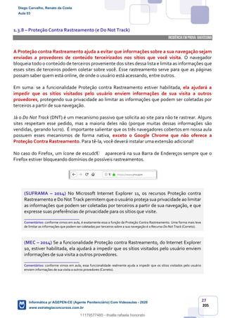 27
205
1.3.8 – Proteção Contra Rastreamento (e Do Not Track)
INCIDÊNCIA EMPROVA: baixíssima
A Proteção contra Rastreamento ajuda a evitar que informações sobre a sua navegação sejam
enviadas a provedores de conteúdo terceirizados nos sítios que você visita. O navegador
bloqueia todo o conteúdo de terceiros proveniente dos sites dessa lista e limita as informações que
esses sites de terceiros podem coletar sobre você. Esse rastreamento serve para que as páginas
possam saber quem está online, de onde o usuário está acessando, entre outros.
Em suma: se a funcionalidade Proteção contra Rastreamento estiver habilitada, ela ajudará a
impedir que os sítios visitados pelo usuário enviem informações de sua visita a outros
provedores, protegendo sua privacidade ao limitar as informações que podem ser coletadas por
terceiros a partir de sua navegação.
Já o Do Not Track (DNT) é um mecanismo passivo que solicita ao site para não te rastrear. Alguns
sites respeitam esse pedido, mas a maioria deles não (porque muitas dessas informações são
vendidas, gerando lucro). É importante salientar que os três navegadores cobertos em nossa aula
possuem esses mecanismos de forma nativa, exceto o Google Chrome que não oferece a
Proteção Contra Rastreamento. Para tê-la, você deverá instalar uma extensão adicional!
No caso do Firefox, um ícone de escudo aparecerá na sua Barra de Endereços sempre que o
Firefox estiver bloqueando domínios de possíveis rastreamentos.
(SUFRAMA – 2014) No Microsoft Internet Explorer 11, os recursos Proteção contra
Rastreamento e Do Not Track permitem que o usuário proteja sua privacidade ao limitar
as informações que podem ser coletadas por terceiros a partir de sua navegação, e que
expresse suas preferências de privacidade para os sítios que visite.
_______________________
Comentários: conforme vimos em aula, é exatamente essa a função da Proteção Contra Rastreamento. Uma forma mais leve
de limitar as informações que podem ser coletadas por terceiros sobre a sua navegação é o Recurso Do Not Track (Correto).
(MEC – 2014) Se a funcionalidade Proteção contra Rastreamento, do Internet Explorer
10, estiver habilitada, ela ajudará a impedir que os sítios visitados pelo usuário enviem
informações de sua visita a outros provedores.
_______________________
Comentários: conforme vimos em aula, essa funcionalidade realmente ajuda a impedir que os sítios visitados pelo usuário
enviem informações de sua visita a outros provedores (Correto).
Diego Carvalho, Renato da Costa
Aula 03
Informática p/ AGEPEN-CE (Agente Penitenciário) Com Videoaulas - 2020
www.estrategiaconcursos.com.br
1380771
11179577485 - thialla rafaela honorato
 