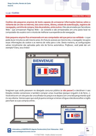 29
205
1.3.9 – Cookies
INCIDÊNCIA EMPROVA: Altíssima
Cookies são pequenos arquivos de texto capazes de armazenar informações básicas sobre o
visitante de um site na internet, tais como nome, idioma, estado de autenticação, registros de
navegação,carrinho de compra, lista de produtos, entre outros. Eles são enviados porServidores
Web – que armazenam Páginas Web – ao visitante e são armazenados em uma pasta local no
computador do usuário com o intuito de melhorar sua experiência de navegação.
Este pequeno arquivo fica armazenado em seu computador até que perca sua validade – o que
pode durar minutos ou até mesmo anos. Em futuros acessos ao mesmo site, o navegador recupera
essas informações do cookie e as reenvia de volta para o site. Desta maneira, as configurações
salvas inicialmente são aplicadas pelo site de forma automática. Professor, você pode dar um
exemplo? Claro, seus lindos!
Imaginem que vocês passaram no desejado concurso público (e vão passar!) e decidiram ir aos
Estados Unidos comemorar e também comprar umas muambas (porque ninguém é de ferro...).
Você entra em um site para dar uma olhada nos preços e se depara com uma tela perguntando qual
é o seu idioma. Vamos supor que você já queira começar a treinar a língua e decida escolher o inglês
para fazer as suas compras online.
Diego Carvalho, Renato da Costa
Aula 03
Informática p/ AGEPEN-CE (Agente Penitenciário) Com Videoaulas - 2020
www.estrategiaconcursos.com.br
1380771
11179577485 - thialla rafaela honorato
 