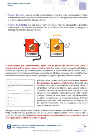 31
205
 Cookies de Sessão: aqueles que são armazenados em memória e não são gravados em disco.
Eles existem somente enquanto a sessão estiver ativa, isto é, são apagados quando o navegador
é fechado. Não apresentam data de validade.
 Cookies Persistentes: aqueles que são salvos no disco rígido do computador e persistem
mesmo após o encerramento da sessão, isto é, continuam existindo quando o navegador é
fechado. Apresentam data de validade.
É bom lembrar que, eventualmente, alguns cookies podem ser utilizados para violar a
privacidade e rastrear os sites que um usuário visita. Isso pode constituir uma vulnerabilidade no
sistema de segurança de um computador. No entanto, é bom salientar que o usuário pode, a
qualquer momento, bloquear cookies ou personalizar uma lista de sites que podem utilizá-los. Esse
bloqueio ocasionalmente pode impedir que algumas páginas sejam exibidas corretamente.
Afinal de contas, cookies são bons ou ruins? Galera, depende
da honestidade de quem os implementou. Em geral, sites
confiáveis são honestos na implementação de seus cookies. É
por conta do rastreamento dos sites que o usuário visita que
provedores de anúncios conseguem saber que ele procurou
por um produto específico. Dessa forma, ele pode oferecer
produtos similares em anúncios de outros sites, redes sociais,
etc. Quem nunca procurou um tênis uma única vez e depois foi
bombardeado por anúncios de tênis similares em diversos sites
de e-commerce diferentes? Pois é... professor, como eu vou
saber se isso é bom ou ruim?
A imagem acima mostra a quantidade de cookies em uso ao acessar o site da CNN (www.cnn.com).
Pode assustar ver essa quantidade, mas esse é um site absolutamente confiável. Logo, não se
assustem com esse número! Cookies não conseguem capturar dados do seu computador, eles só
conseguem coletar informações de navegação.
Diego Carvalho, Renato da Costa
Aula 03
Informática p/ AGEPEN-CE (Agente Penitenciário) Com Videoaulas - 2020
www.estrategiaconcursos.com.br
1380771
11179577485 - thialla rafaela honorato
 