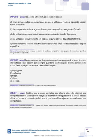 32
205
(MPE/RS – 2012) No acesso à Internet, os cookies de sessão:
a) ficam armazenados no computador até que o utilizador realize a operação apagar
todos os cookies.
b) são temporários e são apagados do computador quando o navegador é fechado.
c) são utilizados apenas em páginas acessadas após autenticação do usuário.
d) são utilizados exclusivamente em páginas seguras através do protocolo HTTPS.
e) correspondem a cookies de outros domínios que não estão sendo acessados na página
específica.
_______________________
Comentários: conforme vimos em aula, os cookies de sessão são temporários e são apagados do computador quando o
navegador é fechado (Letra B).
(MPE/RS – 2015) Pequenas informações guardadas no browser do usuário pelos sites por
ele visitados e que podem, por exemplo, guardar a identificação e a senha dele quando
muda de uma página para outra, são conhecidas por:
a) keyloggers.
b) malwares.
c) blogs.
d) chats.
e) cookies.
_______________________
Comentários: conforme vimos em aula, a questão trata dos cookies (Letra E).
(SE/DF – 2017) Cookies são arquivos enviados por alguns sítios da Internet aos
computadores dos usuários com o objetivo de obter informações sobre as visitas a esses
sítios; no entanto, o usuário pode impedir que os cookies sejam armazenados em seu
computador.
_______________________
Comentários: conforme vimos em aula, a questão está perfeita. Ele tem o objetivo de obter informações sobre as visitas, mas
o usuário pode impedi-los (Correto).
Diego Carvalho, Renato da Costa
Aula 03
Informática p/ AGEPEN-CE (Agente Penitenciário) Com Videoaulas - 2020
www.estrategiaconcursos.com.br
1380771
11179577485 - thialla rafaela honorato
 