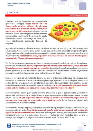 33
205
1.3.10 – Cache
INCIDÊNCIA EMPROVA: Altíssima
Imaginem que vocês administram uma pizzaria
que realiza entregas. Vocês moram em São
Paulo, onde existem milhares de pizzarias
sensacionais e os prazos de entrega são cruciais
para o sucesso da empresa. As pizzarias com os
melhores prazos de entrega geralmente recebem
mais pedidos e com maior frequência. Se vocês
demorarem demais na entrega de uma pizza,
vocês rapidamente decretarão falência da
empresa.
Agora imaginem que vocês recebem um pedido de entrega de uma pizza de calabresa perto da
universidade. Vocês fazem a pizza o mais rápido possível e enviam seu motorista para entregá-la.
Enquanto ele está fora, vocês recebem outro pedido: mais uma pizza de calabresa e também perto
da universidade. Vocês fazem a pizza, esperam o motorista retornar e o enviam de volta para a
universidade. E isso continua acontecendo...
Vocês têm outras entregas de pizzas diferentes, mas muitos pedidos são iguais: pizzas de calabresa,
próximo da universidade. Então, no próximo pedido de uma pizza de calabresa, vocês decidem
já fazer logoquatroe as entregamaoseumotorista.Logo depois que ele sai,vocês recebem outro
pedido para duas pizzas de calabresa perto da universidade. Vocês dizem: “Ótimo, eu já mandei
quatro pizzas, ele ia entregar uma e agora pode entregar mais duas”.
Então, vocês ligam para o motorista, dizem a ele o novo endereço e pedem que ele entregue mais
essas duas pizzas extras. E antes que ele consiga entregar a primeira pizza, vocês já recebem outro
pedido de mais uma pizza. Como o motorista já está perto da universidade e tem as pizzas extras,
esses clientes receberão as pizzas incrivelmente rápido. Ele estará na porta dos clientes minutos
após o pedido. Vocês agora possuem a entrega de pizza mais rápida na cidade!
Essencialmente é assim que o cache funciona! Ele analisa o que as pessoas estão “pedindo” de
página web ultimamente e já vão as deixando algumas partes preparadas para o caso de pedidos
futuros. Então, em vez de pedir ao Servidor Web para preparar e enviar outra página web, ele
apenas envia uma cópia de uma versão que já está em cache. Dessa forma, as páginas web
aparecem muito mais rapidamente!
Assim como a entrega de pizza, há algumas exceções: se alguém pedir uma pizza personalizada, o
processo será mais lento. No entanto, em geral, o cache pode tornar o acesso à web muito mais
rápido em determinadas situações. Em suma: ao navegar na Internet, os navegadores armazenam
temporariamente no seu computador imagens e partes de sites visitados para acelerar a
navegação, carregando as páginas mais rapidamente – isso é Cache ou Web Cache!
Diego Carvalho, Renato da Costa
Aula 03
Informática p/ AGEPEN-CE (Agente Penitenciário) Com Videoaulas - 2020
www.estrategiaconcursos.com.br
1380771
11179577485 - thialla rafaela honorato
 